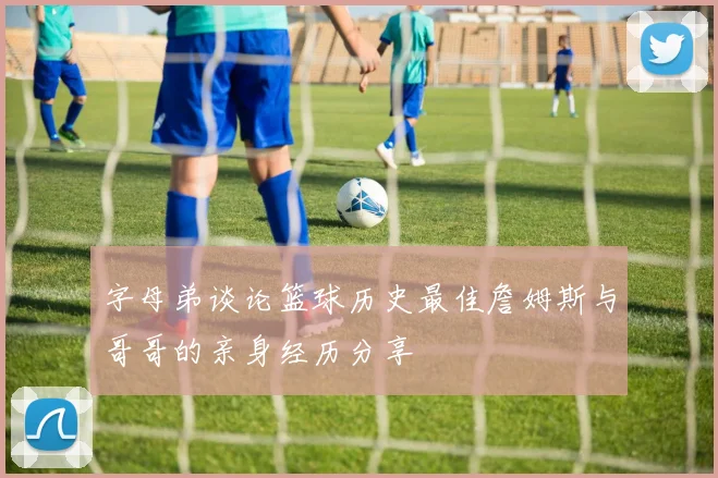 字母弟谈论篮球历史最佳詹姆斯与哥哥的亲身经历分享
