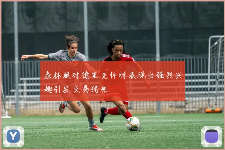 森林狼对德里克怀特表现出强烈兴趣引发交易猜测