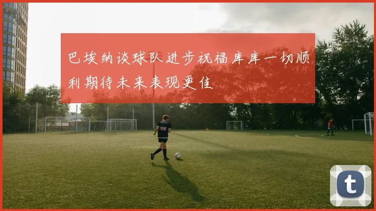 巴埃纳谈球队进步祝福库库一切顺利期待未来表现更佳