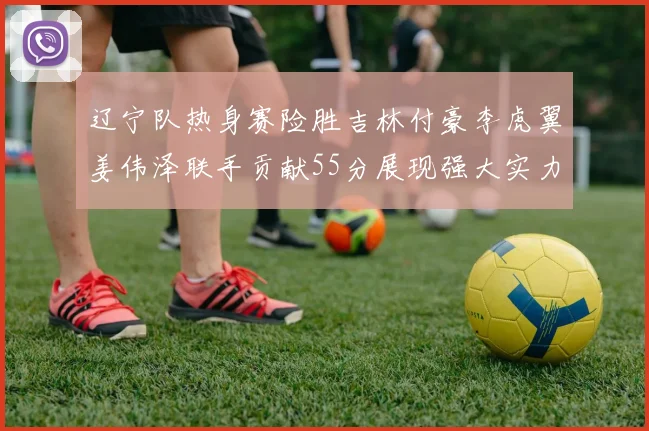 辽宁队热身赛险胜吉林付豪李虎翼姜伟泽联手贡献55分展现强大实力