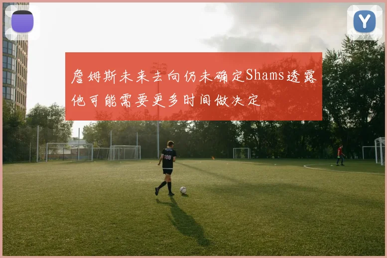 詹姆斯未来去向仍未确定Shams透露他可能需要更多时间做决定