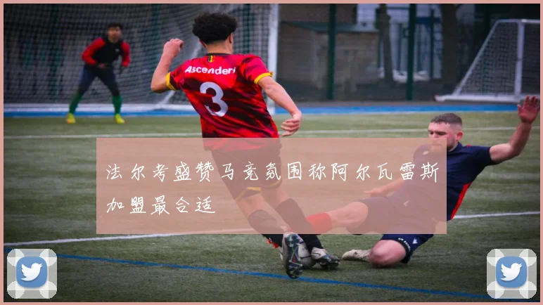 法尔考盛赞马竞氛围称阿尔瓦雷斯加盟最合适