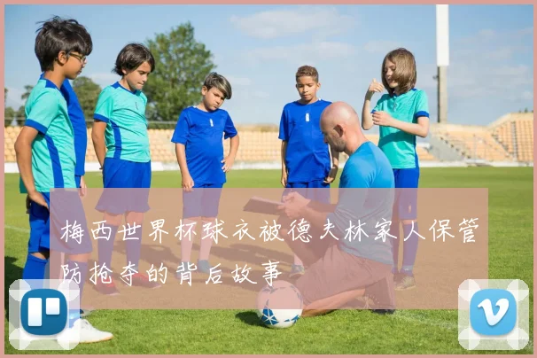 梅西世界杯球衣被德夫林家人保管防抢夺的背后故事