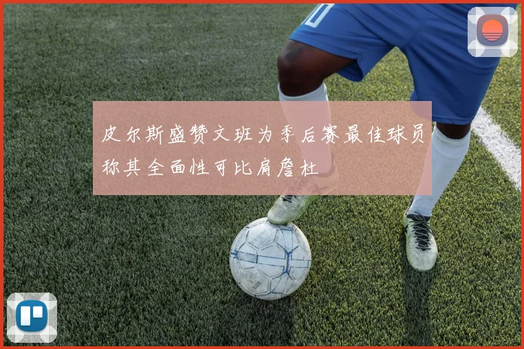 皮尔斯盛赞文班为季后赛最佳球员称其全面性可比肩詹杜
