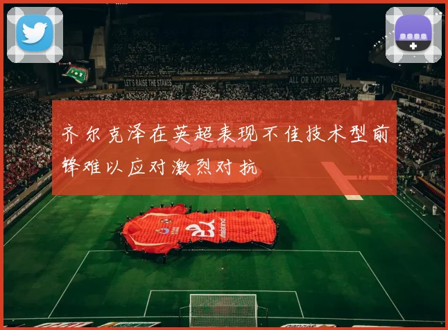 齐尔克泽在英超表现不佳技术型前锋难以应对激烈对抗