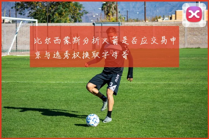 比尔西蒙斯分析火箭是否应交易申京与选秀权换取字母哥