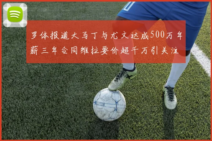 罗体报道大马丁与尤文达成500万年薪三年合同维拉要价超千万引关注