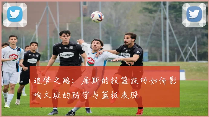 追梦之路：唐斯的投篮技巧如何影响文班的防守与篮板表现