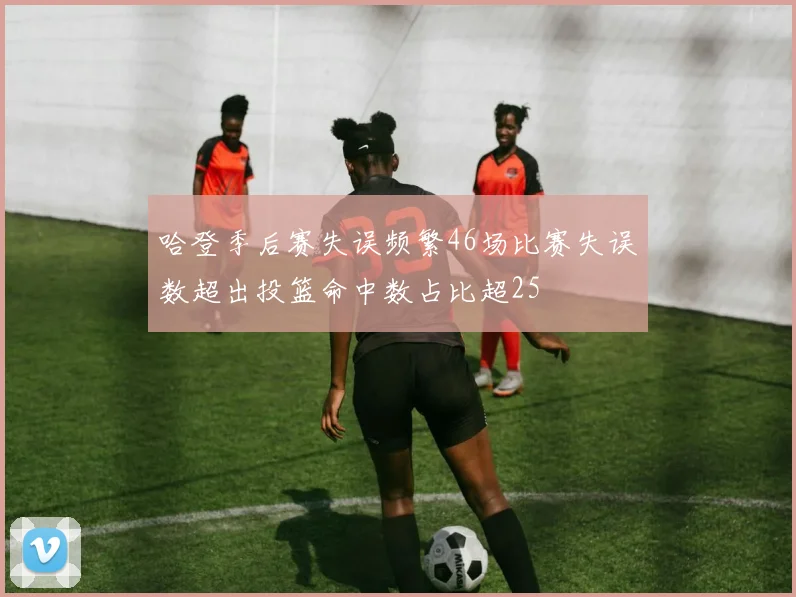哈登季后赛失误频繁46场比赛失误数超出投篮命中数占比超25
