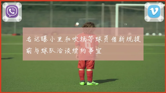 名记曝小里和吹杨等球员借新规提前与球队洽谈续约事宜