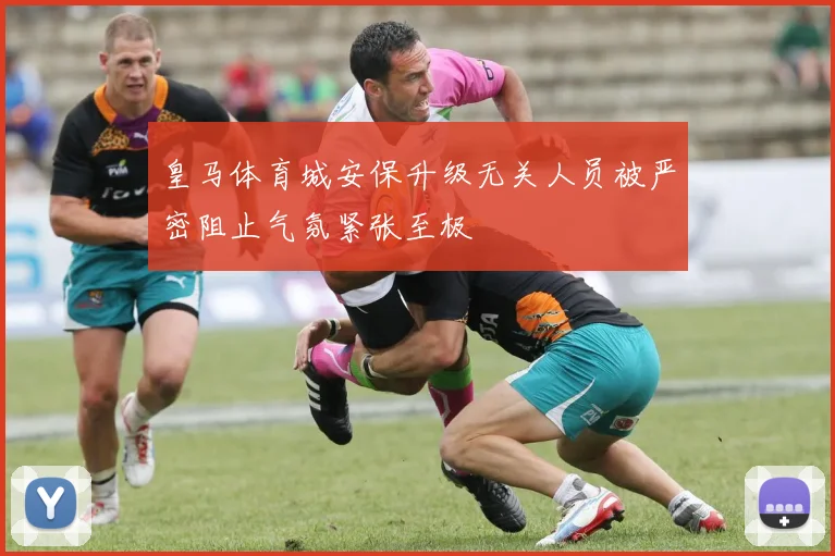 皇马体育城安保升级无关人员被严密阻止气氛紧张至极