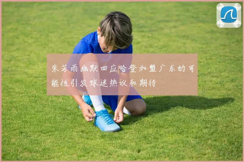 朱芳雨幽默回应哈登加盟广东的可能性引发球迷热议和期待