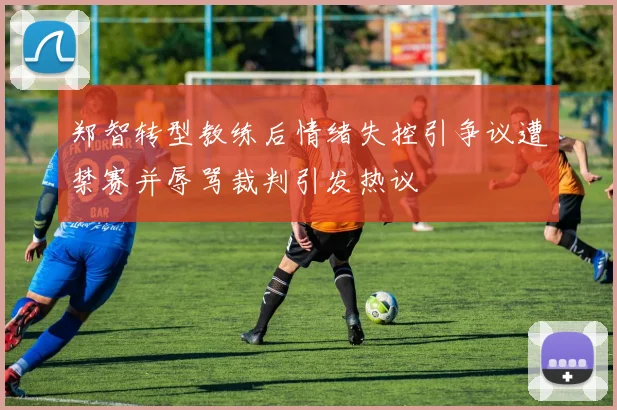 郑智转型教练后情绪失控引争议遭禁赛并辱骂裁判引发热议
