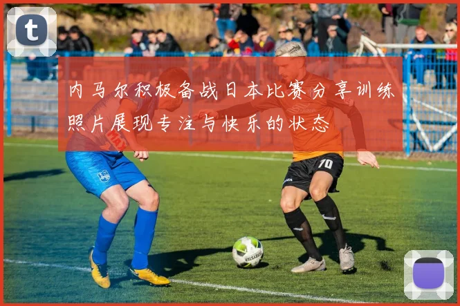 内马尔积极备战日本比赛分享训练照片展现专注与快乐的状态