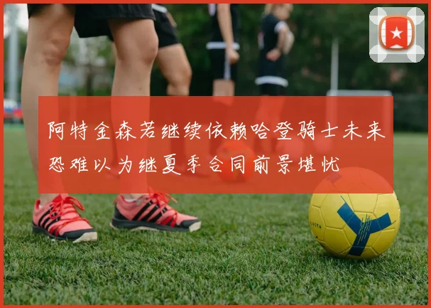 阿特金森若继续依赖哈登骑士未来恐难以为继夏季合同前景堪忧