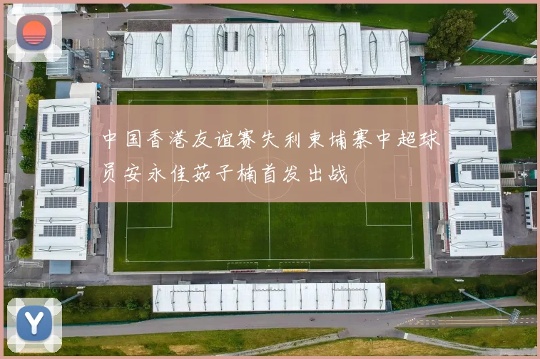 中国香港友谊赛失利柬埔寨中超球员安永佳茹子楠首发出战