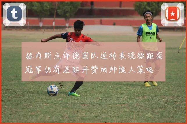 赫内斯点评德国队逆转表现称距离冠军仍有差距并赞纳帅换人策略