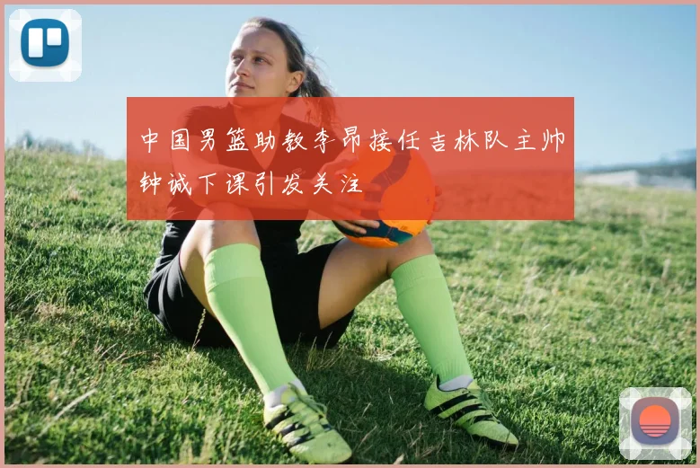 中国男篮助教李昂接任吉林队主帅钟诚下课引发关注