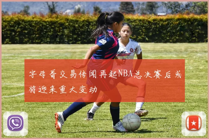 字母哥交易传闻再起NBA总决赛后或将迎来重大变动