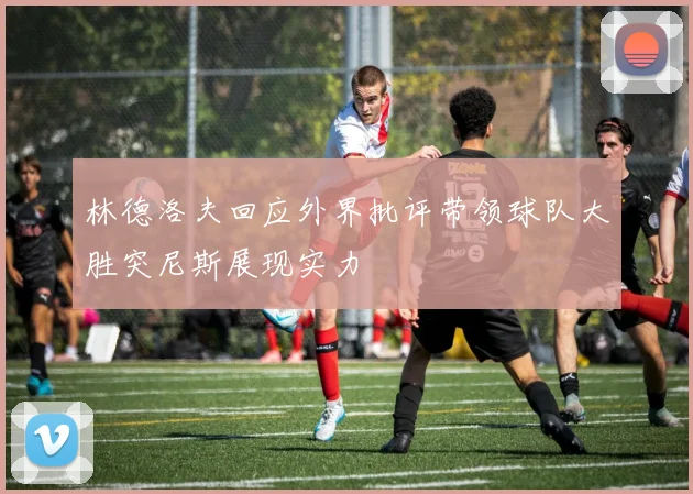 林德洛夫回应外界批评带领球队大胜突尼斯展现实力