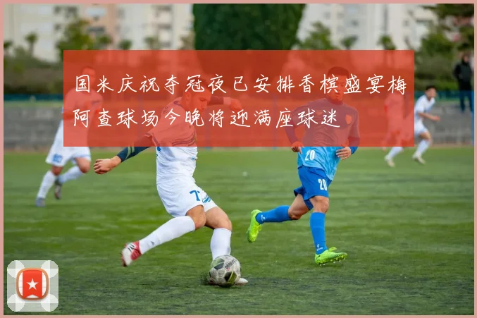 国米庆祝夺冠夜已安排香槟盛宴梅阿查球场今晚将迎满座球迷