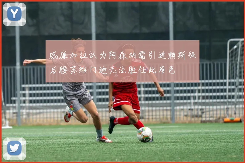 威廉加拉认为阿森纳需引进赖斯级后腰苏维门迪无法胜任此角色