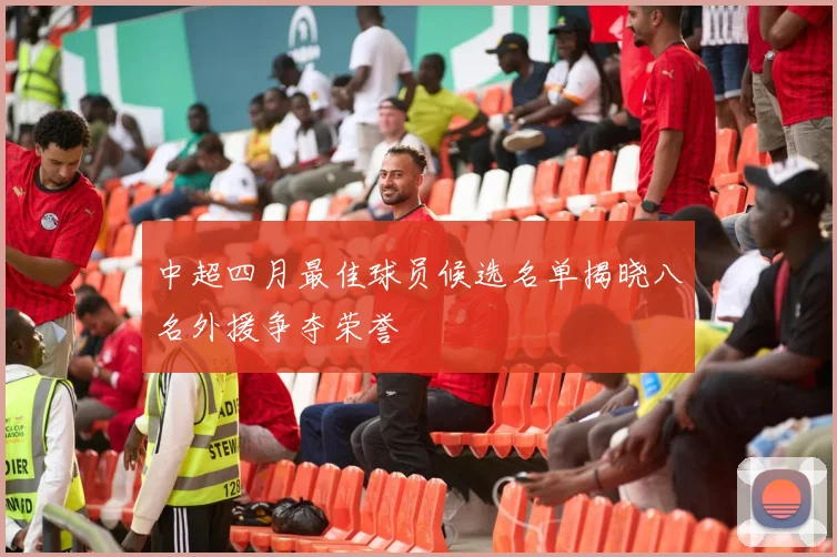 中超四月最佳球员候选名单揭晓八名外援争夺荣誉