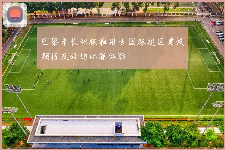巴黎市长积极推进法国球迷区建设期待友好的比赛体验
