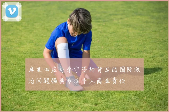 库里回应与李宁签约背后的国际政治问题强调专注个人商业责任